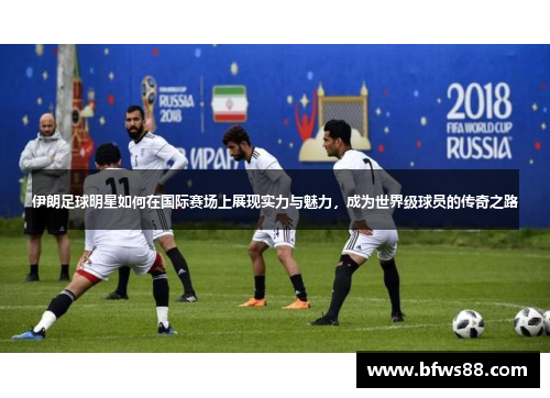 伊朗足球明星如何在国际赛场上展现实力与魅力，成为世界级球员的传奇之路