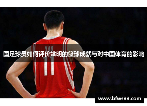 国足球员如何评价姚明的篮球成就与对中国体育的影响
