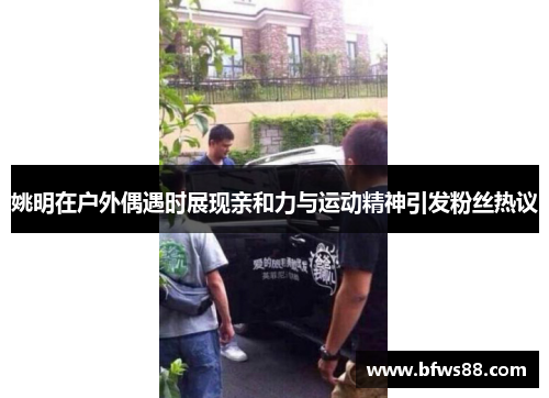 姚明在户外偶遇时展现亲和力与运动精神引发粉丝热议