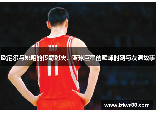 欧尼尔与姚明的传奇对决：篮球巨星的巅峰时刻与友谊故事