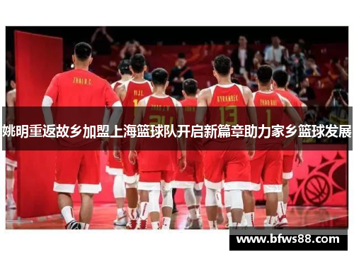 姚明重返故乡加盟上海篮球队开启新篇章助力家乡篮球发展