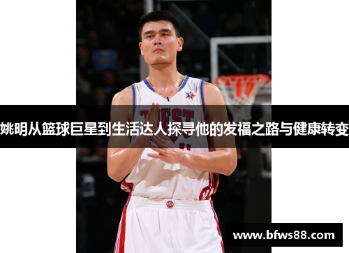 姚明从篮球巨星到生活达人探寻他的发福之路与健康转变