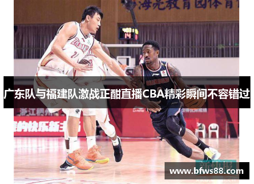 广东队与福建队激战正酣直播CBA精彩瞬间不容错过