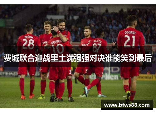 费城联合迎战里土满强强对决谁能笑到最后